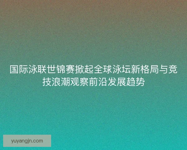 国际泳联世锦赛掀起全球泳坛新格局与竞技浪潮观察前沿发展趋势