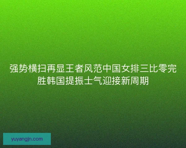 强势横扫再显王者风范中国女排三比零完胜韩国提振士气迎接新周期